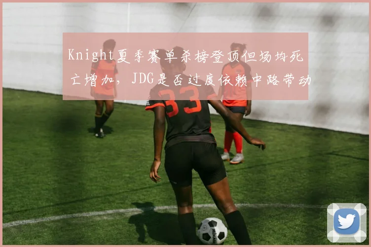 Knight夏季赛单杀榜登顶但场均死亡增加,JDG是否过度依赖中路带动节奏?