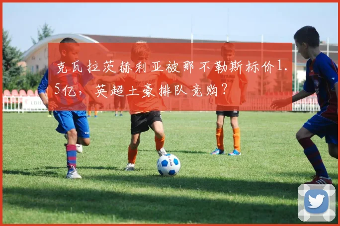 克瓦拉茨赫利亚被那不勒斯标价1.5亿,英超土豪排队竞购?