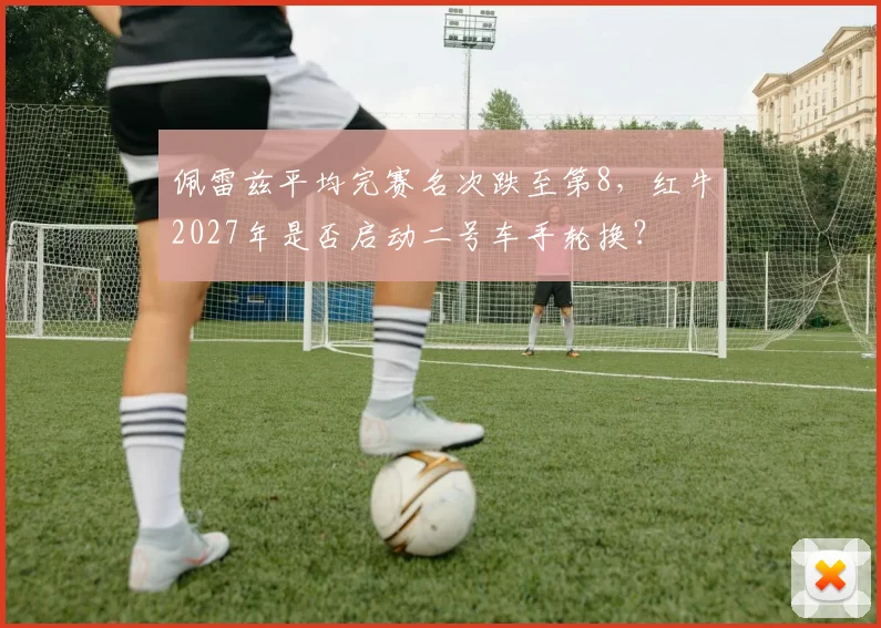佩雷兹平均完赛名次跌至第8,红牛2027年是否启动二号车手轮换?