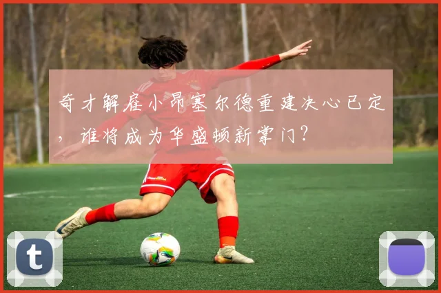 奇才解雇小昂塞尔德重建决心已定,谁将成为华盛顿新掌门?