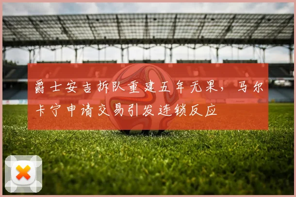 爵士安吉拆队重建五年无果,马尔卡宁申请交易引发连锁反应