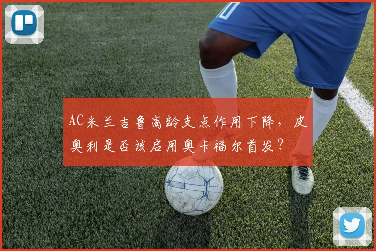 AC米兰吉鲁高龄支点作用下降,皮奥利是否该启用奥卡福尔首发?