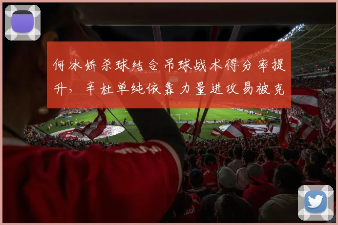 何冰娇杀球结合吊球战术得分率提升,辛杜单纯依靠力量进攻易被克制