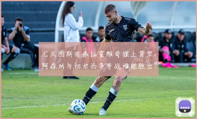 尤文图斯将弗拉霍维奇摆上货架,阿森纳与切尔西争夺战谁能胜出?
