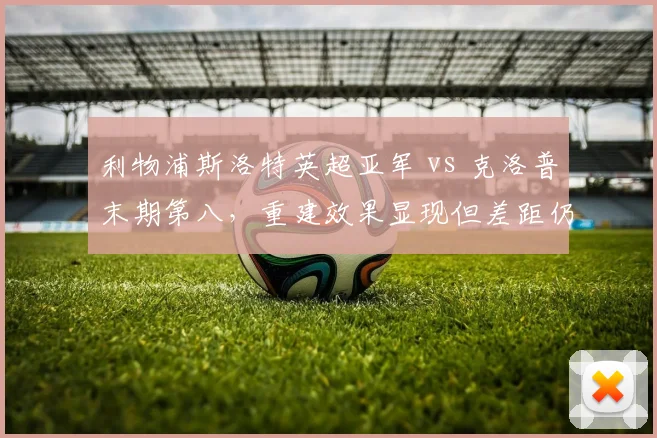 利物浦斯洛特英超亚军 vs 克洛普末期第八,重建效果显现但差距仍存?